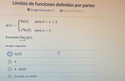 Límites de funciones defnidas por partes
Google Classroom ] Microsoft Teams =
g(x)=beginarrayl ln (x)para0 2endarray.
Encuentra limlimits _xto 2g(x). 
Escoge 1 respuesta:
o ln (2)
B 4
C 4· ln (2)
o) El límite no existe.