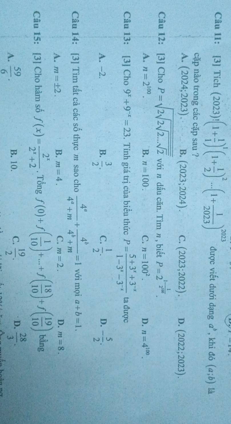 [3] Tích (2023)!(1+ 1/1 )^1(1+ 1/2 )^2...(1+ 1/2023 )^2023 được viết dưới dạng a^b , khi đó (a;b) là
cặp nào trong các cặp sau ?
A. (2024;2023). B. (2023;2024). C. (2023;2022). D. (2022;2023).
Câu 12: [3] Cho P=sqrt(2sqrt 2sqrt 2...sqrt 2) với n dấu căn. Tìm n, biết P=2^(1-frac 1)2^(100).
A. n=2^(100). B. n=100. C. n=100^2. D. n=4^(100).
Câu 13: [3] Cho 9^x+9^(-x)=23. Tính giá trị của biểu thức P= (5+3^x+3^(-x))/1-3^x-3^(-x)  ta được
A. −2. B.  3/2 . C.  1/2 . D. - 5/2 .
Câu 14: [3] Tìm tất cả các số thực m sao cho  4^a/4^a+m + 4^b/4^b+m =1 với mọi a+b=1.
B.
A. m=± 2. m=4. C. m=2. D. m=8.
Câu 15: [3] Cho hàm số f(x)= 2^x/2^x+2 . Tổng f(0)+f( 1/10 )+...+f( 18/10 )+f( 19/10 ) bằng
A.  59/6 . B. 10. C.  19/2 . D.  28/3 .