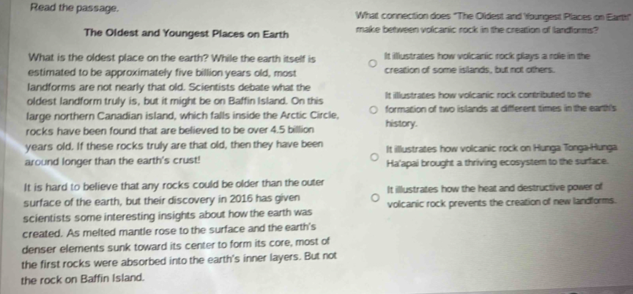 Read the passage. What connection does 'The Oldest and Youngest Places on Earti"
The Oldest and Youngest Places on Earth make between volcanic rock in the creation of landiorms?
What is the oldest place on the earth? While the earth itself is It illlustrates how volcanic rock plays a role in the
estimated to be approximately five billion years old, most creation of some islands, but not others.
landforms are not nearly that old. Scientists debate what the
oldest landform truly is, but it might be on Baffin Island. On this It illustrates how volcanic rock contributed to the
large northern Canadian island, which falls inside the Arctic Circle, formation of two islands at different times in the earth's
rocks have been found that are believed to be over 4.5 billion history.
years old. If these rocks truly are that old, then they have been It illustrates how volcanic rock on Hunga Tonga-Hunga
around longer than the earth's crust! Ha'apai brought a thriving ecosystem to the surface.
It is hard to believe that any rocks could be older than the outer It illlustrates how the heat and destructive power of
surface of the earth, but their discovery in 2016 has given
scientists some interesting insights about how the earth was volcanic rock prevents the creation of new landforms.
created. As melted mantle rose to the surface and the earth's
denser elements sunk toward its center to form its core, most of
the first rocks were absorbed into the earth's inner layers. But not
the rock on Baffin Island.