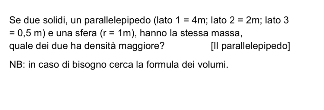 Se due solidi, un parallelepipedo (lato 1=4m; lato 2=2m; lato 3
=0,5m) e una sfera (r=1m) , hanno la stessa massa, 
quale dei due ha densità maggiore? [Il parallelepipedo] 
NB: in caso di bisogno cerca la formula dei volumi.