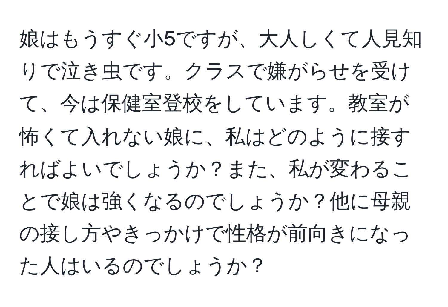 娘はもうすぐ小5ですが、大人しくて人見知りで泣き虫です。クラスで嫌がらせを受けて、今は保健室登校をしています。教室が怖くて入れない娘に、私はどのように接すればよいでしょうか？また、私が変わることで娘は強くなるのでしょうか？他に母親の接し方やきっかけで性格が前向きになった人はいるのでしょうか？