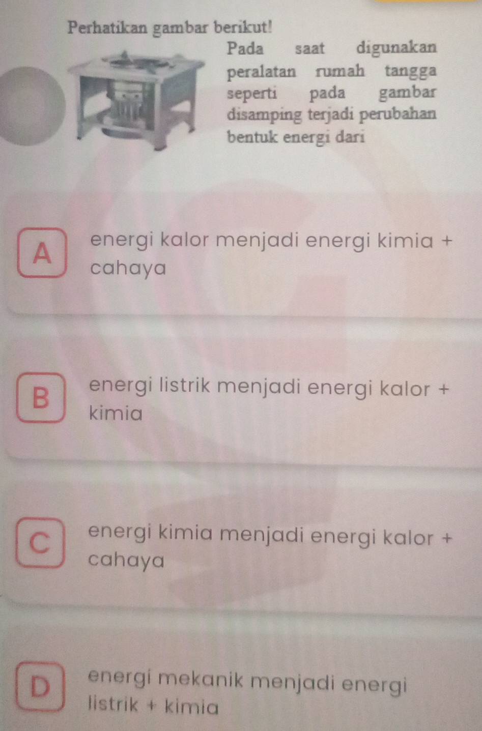 Perhatikan gambar berikut!
ada saat digunakan
eralatan rumah tangga
eperti pada gambar
isamping terjadi perubahan
entuk energi dari
A energi kalor menjadi energi kimia +
cahaya
B
energi listrik menjadi energi kalor +
kimia
C
energi kimia menjadi energi kalor +
cahaya
D energi mekanik menjadi energi
listrik + kimia