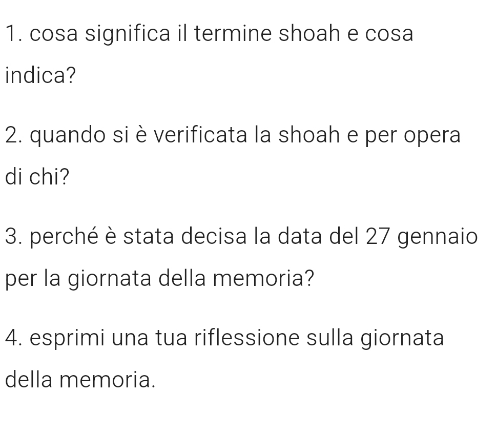 cosa significa il termine shoah e cosa 
indica? 
2. quando si è verificata la shoah e per opera 
di chi? 
3. perché è stata decisa la data del 27 gennaio 
per la giornata della memoria? 
4. esprimi una tua riflessione sulla giornata 
della memoria.