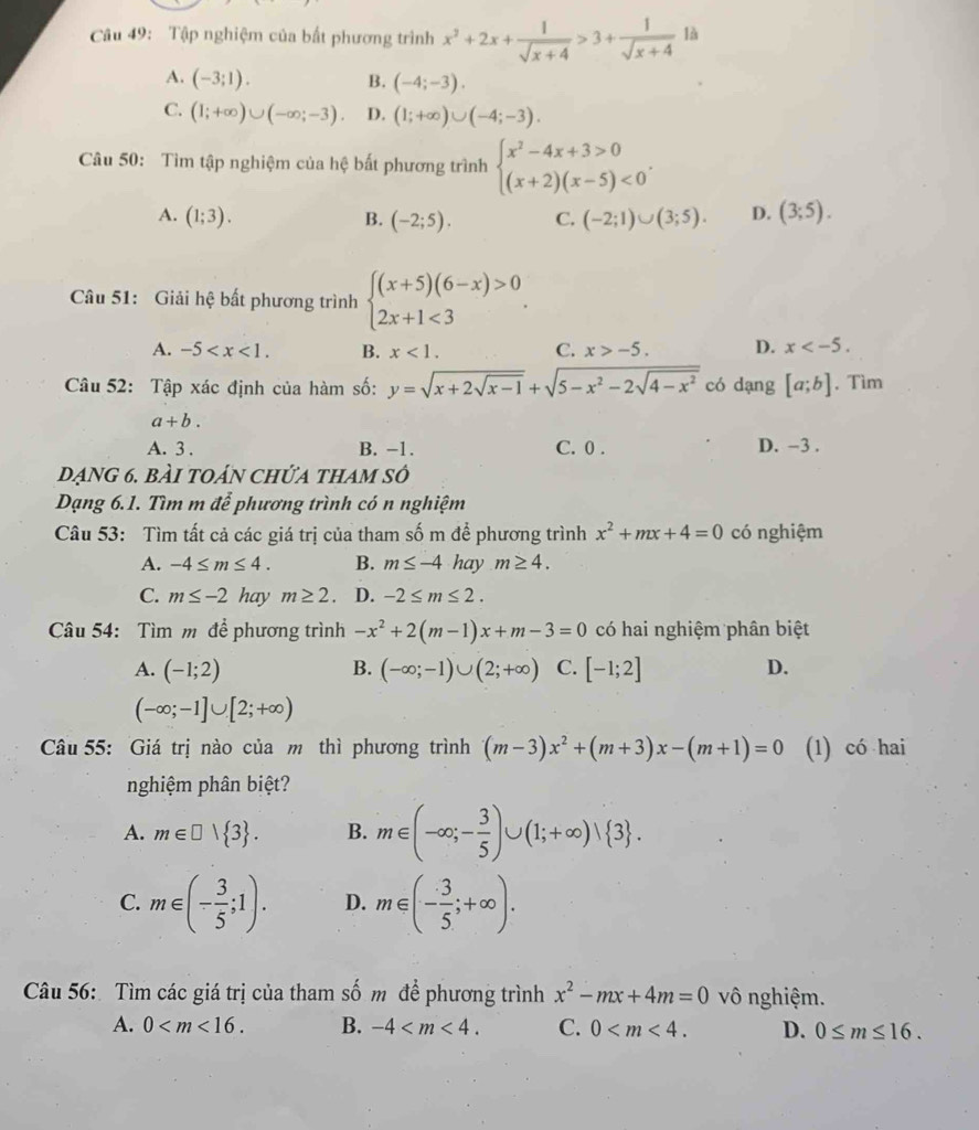 Tập nghiệm của bất phương trình x^2+2x+ 1/sqrt(x+4) >3+ 1/sqrt(x+4)  là
A. (-3;1). B. (-4;-3).
C. (1;+∈fty )∪ (-∈fty ;-3). D. (1;+∈fty )∪ (-4;-3).
Câu 50: Tìm tập nghiệm của hệ bất phương trình beginarrayl x^2-4x+3>0 (x+2)(x-5)<0endarray. .
A. (1;3). B. (-2;5). C. (-2;1)∪ (3;5). D. (3;5).
Câu 51: Giải hệ bất phương trình beginarrayl (x+5)(6-x)>0 2x+1<3endarray. .
A. -5 B. x<1. C. x>-5. D. x
Câu 52: Tập xác định của hàm số: y=sqrt(x+2sqrt x-1)+sqrt(5-x^2-2sqrt 4-x^2) có dạng [a;b] , Tìm
a+b.
A. 3 . B. -1. C. 0 . D. -3 .
dạng 6. bài toán chửa tham số
Dạng 6.1. Tìm m để phương trình có n nghiệm
Câu 53: Tìm tất cả các giá trị của tham số m để phương trình x^2+mx+4=0 có nghiệm
A. -4≤ m≤ 4. B. m≤ -4hay m≥ 4.
C. m≤ -2 hay m≥ 2 D. -2≤ m≤ 2.
Câu 54: Tìm m để phương trình -x^2+2(m-1)x+m-3=0 có hai nghiệm phân biệt
A. (-1;2) B. (-∈fty ;-1)∪ (2;+∈fty ) C. [-1;2] D.
(-∈fty ;-1]∪ [2;+∈fty )
Câu 55: Giá trị nào của m thì phương trình (m-3)x^2+(m+3)x-(m+1)=0 (1) có hai
nghiệm phân biệt?
A. m∈ □  3 . B. m∈ (-∈fty ;- 3/5 )∪ (1;+∈fty )vee  3 .
C. m∈ (- 3/5 ;1). D. m∈ (- 3/5 ;+∈fty ).
Câu 56: Tìm các giá trị của tham số m để phương trình x^2-mx+4m=0 vô nghiệm.
A. 0 B. -4 C. 0 D. 0≤ m≤ 16.