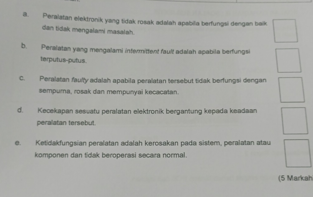 Peralatan elektronik yang tidak rosak adalah apabila berfungsi dengan baik 
dan tidak mengalami masalah. 
b. Peralatan yang mengalami intermittent fault adalah apabila berfungsi 
terputus-putus. 
c. Peralatan faulty adalah apabila peralatan tersebut tidak berfungsi dengan 
sempurna, rosak dan mempunyai kecacatan. 
d. Kecekapan sesuatu peralatan elektronik bergantung kepada keadaan 
peralatan tersebut. 
e. Ketidakfungsian peralatan adalah kerosakan pada sistem, peralatan atau 
komponen dan tidak beroperasi secara normal. 
(5 Markah