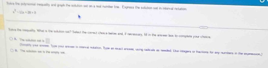 Solve the polynomial inequality and graph the solution set on a real number line. Express the solution set in interval notation.
x^2-11x+20>0
Soive the iequalty. What is the solution set? Select the correct chorce below and, if necessary, fill in the anawer box to complete your chorce.
A. The susildson set in □
himpty you enweer Type your anweer in mterval notation. Type an exact anwer; using radicals as needed. Use integers or fractions for any numbers in the expression,)
0. The solution sat is the empry set