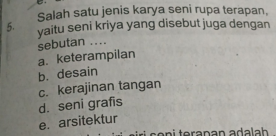 Salah satu jenis karya seni rupa terapan,
5. yaitu seni kriya yang disebut juga dengan
sebutan ....
a. keterampilan
b. desain
c. kerajinan tangan
d. seni grafis
e. arsitektur