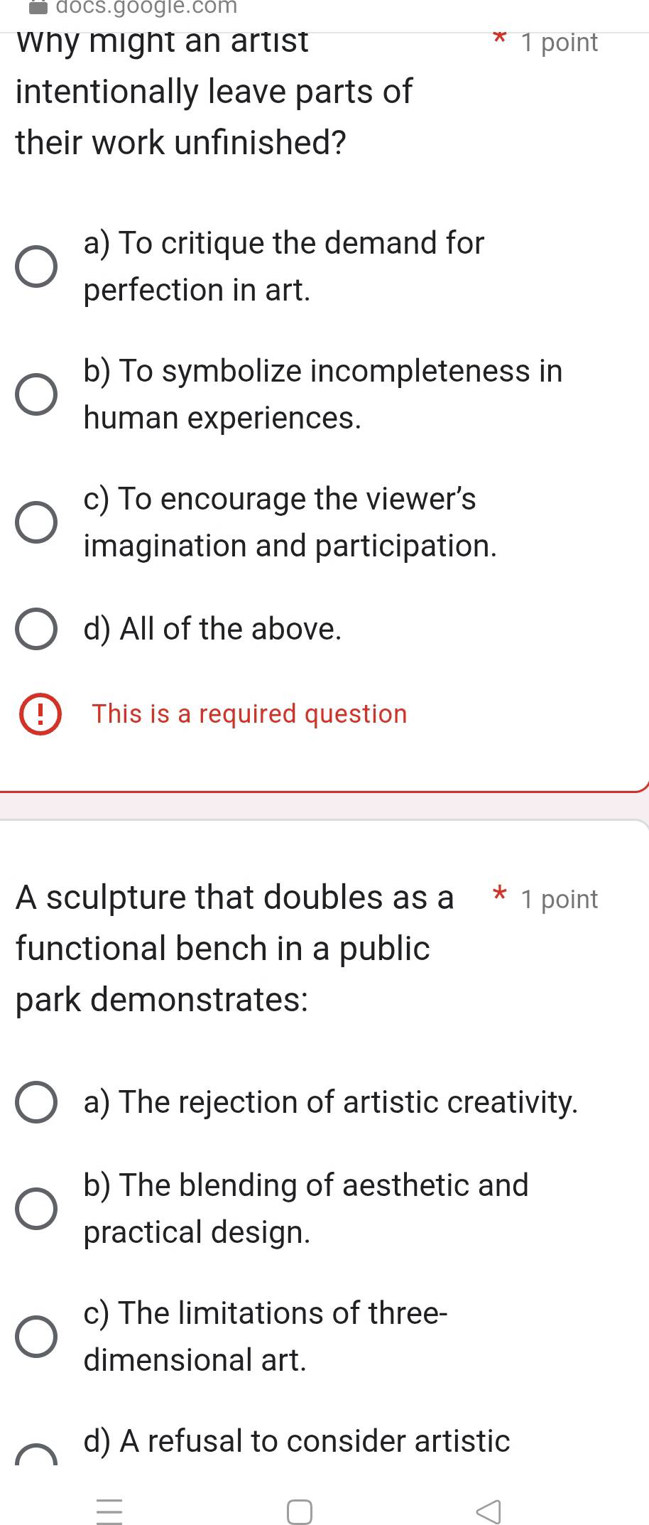 docs.google.com
Why might an artist 1 point
intentionally leave parts of
their work unfinished?
a) To critique the demand for
perfection in art.
b) To symbolize incompleteness in
human experiences.
c) To encourage the viewer's
imagination and participation.
d) All of the above.
This is a required question
A sculpture that doubles as a * 1 point
functional bench in a public
park demonstrates:
a) The rejection of artistic creativity.
b) The blending of aesthetic and
practical design.
c) The limitations of three-
dimensional art.
d) A refusal to consider artistic
=