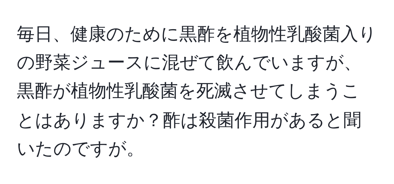 毎日、健康のために黒酢を植物性乳酸菌入りの野菜ジュースに混ぜて飲んでいますが、黒酢が植物性乳酸菌を死滅させてしまうことはありますか？酢は殺菌作用があると聞いたのですが。
