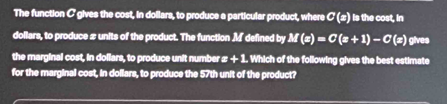 The function C gives the cost, in dollars, to produce a particular product, where C(x) is the cost, in 
dollars, to produce x units of the product. The function M defined by M(x)=C(x+1)-C(x) gives 
the marginal cost, in dollars, to produce unit number x+1. Which of the following gives the best estimate 
for the marginal cost, in dollars, to produce the 57th unit of the product?