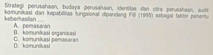 Strategi perusahaan, budaya perusahaan, identitas dan citra perusahaan, audit
komunikasi dan kapabilitas fungsional dipandang Fill (1995) sebagai faktor penentu
keberhasilan ....
A. pemasaran
B. komunikasi organisasi
C. komunikasi pemasaran
D. komunikasi