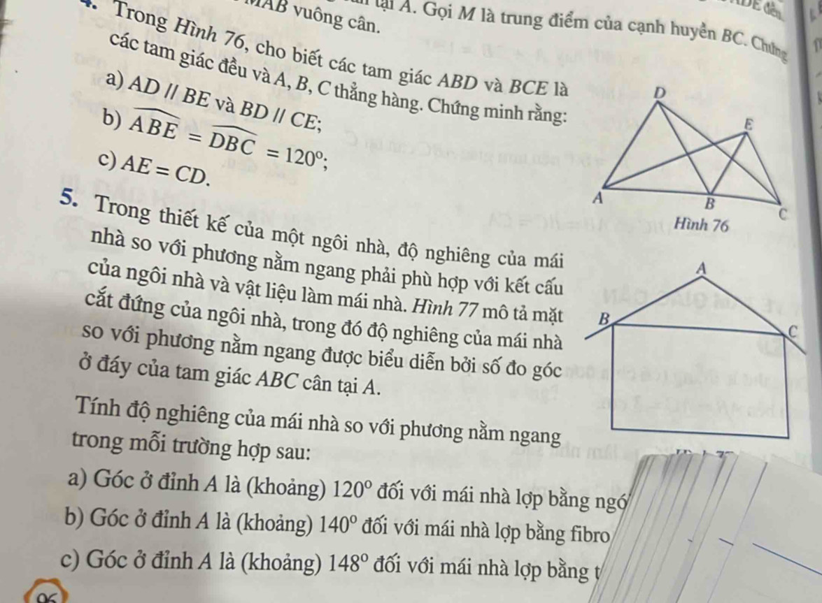 ADE đên
MAB vuông cân.
* lạ A. Gọi M là trung điểm của cạnh huyền BC. Chứng 1
* Trong Hình 76, cho biết các tam giác ABD và BCE là
các tam giác đều và A, B, C thẳng hàng. Chứng minh rằng
D
a) AD//BE và BDparallel CE; 
b) widehat ABE=widehat DBC=120°; 
E
c) AE=CD. 
A
B
Hình 76 c
5. Trong thiết kế của một ngôi nhà, độ nghiêng của mái
nhà so với phương nằm ngang phải phù hợp với kết cấu
của ngôi nhà và vật liệu làm mái nhà. Hình 77 mô tả mặt
cắt đứng của ngôi nhà, trong đó độ nghiêng của mái nhà
so với phương nằm ngang được biểu diễn bởi số đo góc
ở đáy của tam giác ABC cân tại A.
Tính độ nghiêng của mái nhà so với phương nằm ngang
trong mỗi trường hợp sau:
a) Góc ở đỉnh A là (khoảng) 120° đối với mái nhà lợp bằng ngó
b) Góc ở đỉnh A là (khoảng) 140° đối với mái nhà lợp bằng fibro
c) Góc ở đỉnh A là (khoảng) 148° đối với mái nhà lợp bằng ự