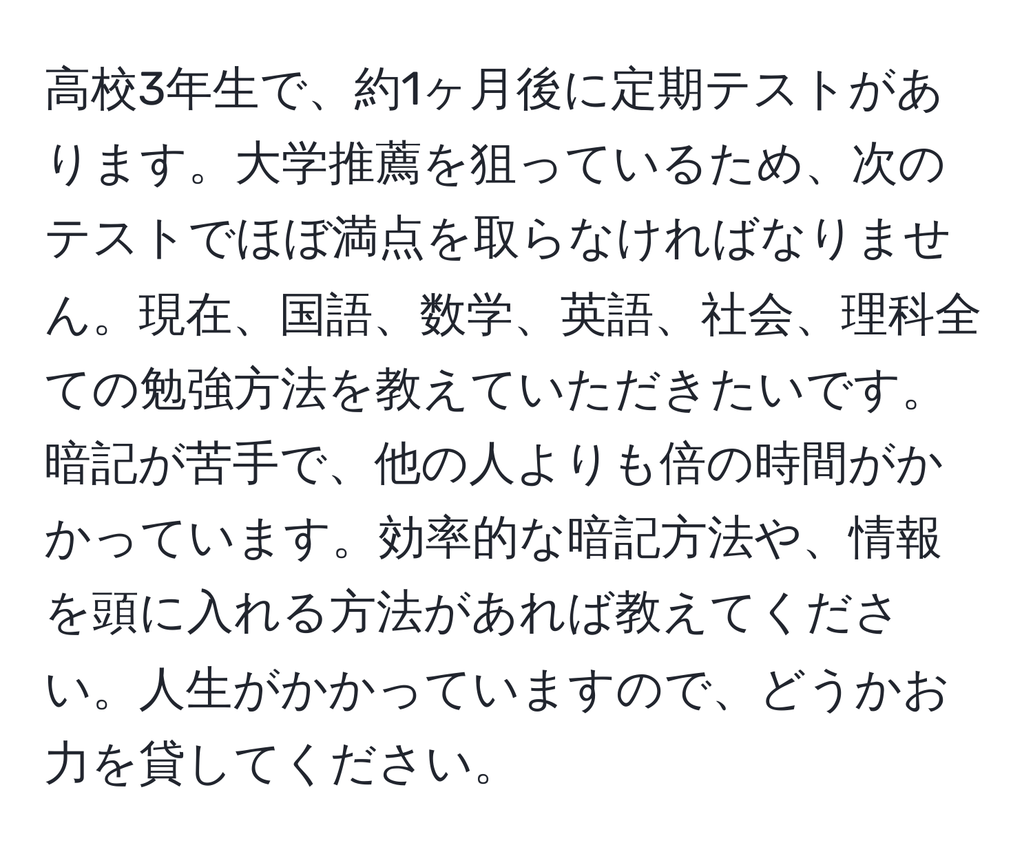 高校3年生で、約1ヶ月後に定期テストがあります。大学推薦を狙っているため、次のテストでほぼ満点を取らなければなりません。現在、国語、数学、英語、社会、理科全ての勉強方法を教えていただきたいです。暗記が苦手で、他の人よりも倍の時間がかかっています。効率的な暗記方法や、情報を頭に入れる方法があれば教えてください。人生がかかっていますので、どうかお力を貸してください。