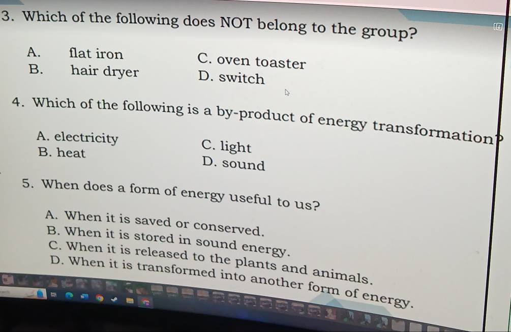 Which of the following does NOT belong to the group?
A. flat iron C. oven toaster
B. hair dryer D. switch
4. Which of the following is a by-product of energy transformation
A. electricity C. light
B. heat D. sound
5. When does a form of energy useful to us?
A. When it is saved or conserved.
B. When it is stored in sound energy.
C. When it is released to the plants and animals.
D. When it is transformed into another form of energy.