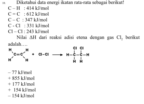 Diketahui data energi ikatan rata-rata sebagai berikut!
C-H:414kJ/mol
C=C:612kJ/mol
C-C:347kJ/mol
C-Cl:331kJ/mol
C1-C1:243kJ/mol
Nilai △ H dari reaksi adisi etena dengan gas Cl_2 berikut
- 77 kJ/mol
+855kJ/mol
+177kJ/mol
+154kJ/mol
- 15 4kJ/mo