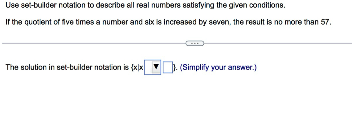 Use set-builder notation to describe all real numbers satisfying the given conditions. 
If the quotient of five times a number and six is increased by seven, the result is no more than 57. 
The solution in set-builder notation is  x|x□ □ . (Simplify your answer.)