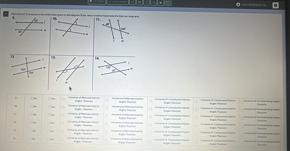 × a a I JUAN MANDIOUS GU
4 Determine if f ⅱ m based on the information given on the diagram. If yes, state converse that proves the lines are congruent.
9. 10. 11.
63°
48°
1
132°
63° m
m
14.
1
125
65°. ,
9 □No Yes Converse of Alternate Interior Converse of Alternate Exterion Converse of Consecutive Interior Converse of Consecutive Exterior Converse of Comesponding Angi
Angles Theorem Angles Theorem Angles Theorem Angles Theorem Theorem
10 □No □Yes Converse of Alternate Interior Converse of Alternate Exterior Converse of Consecutive Interior Converse of Consecutive Exterlor Converse of Corresponding Angles
Angles Theorem Angles Theorem Angles Theorem Angles Theorem
11 No Yes Converse of Alternate Interion Converse of Alternate Extenior  Converse of Consecutive Interion Converse of Consecutive Exterior Converse of Corresponding Angles Theoram
Angles Theorem Angles Theorem Angles Theorem Andes Thearem Thearem
12 □No Yes Converse of Alternate Interior Converse of Alternate Exterior Converse of Consecutive Interior  Converse of Consecutive Exterior Converse of Carresponding Angles
Angles Theorem Angles Theorem Angles Theorem Angles Theorem Theorem
13 No Yes Converse of Alternate Interion Converse of Alternate Exterior Converse of Consecutive Interior Converse of Consecutive Exterior Angles Theorem Converse of Comesponding Anges
Angles Theorem Angles Theorem Angles Theorem
14 No Yes  Convers e  of   terna te  in ter Converse of Alternate Exterion Converse of Consecutive Interlor Converse of Consecutive Exterior Corvarse of Corsesponding Angies Theorems
Angles Theorem  Ancles Thecrem Angles Theorem Angles Theorem Theorem