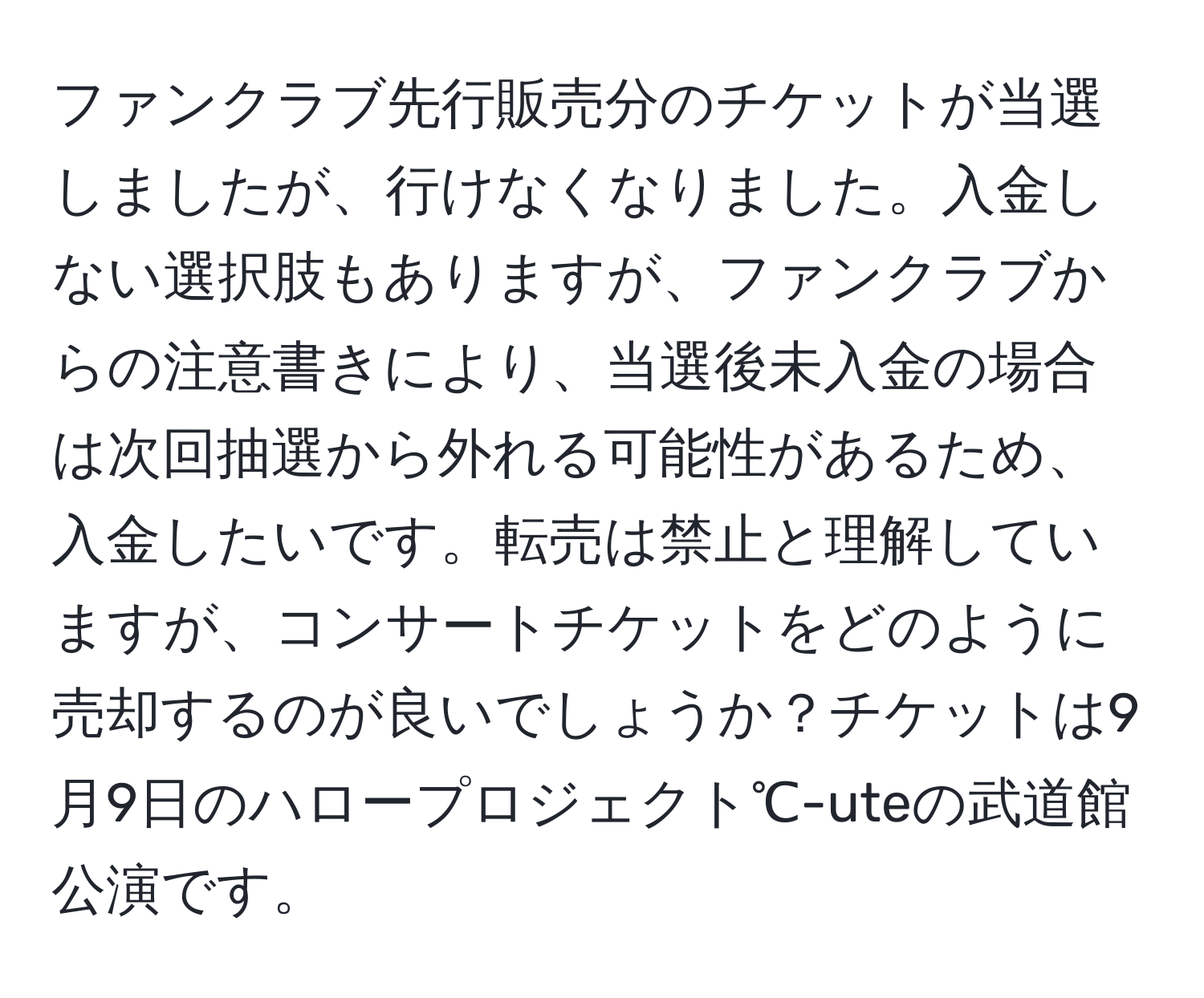 ファンクラブ先行販売分のチケットが当選しましたが、行けなくなりました。入金しない選択肢もありますが、ファンクラブからの注意書きにより、当選後未入金の場合は次回抽選から外れる可能性があるため、入金したいです。転売は禁止と理解していますが、コンサートチケットをどのように売却するのが良いでしょうか？チケットは9月9日のハロープロジェクト℃-uteの武道館公演です。