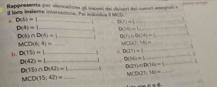 divisorl comuni 
Rappresenta per elencazione gli insiemi dei divisori dei numeri assegnati e 
il loro insieme intersezione. Poi individua il MCD. 
a. D(6)= _
D(7)=4
_
D(4)= _ 
i D(14)= A. 
_
D(6)∩ D(4)= _ 
D(7)∩ D(14)=
_ 
_ 
_ MCD(6;4)=
MCD(7;14)= _ 
d. D(21)=
b. D(15)= _  _ 
D(42)= _
D(16)=
D(15)∩ D(42)= _  D(21)∩ D(16)= _ _ 
MCD(21;16)=
MCD(15;42)= _
co ∈ o é.