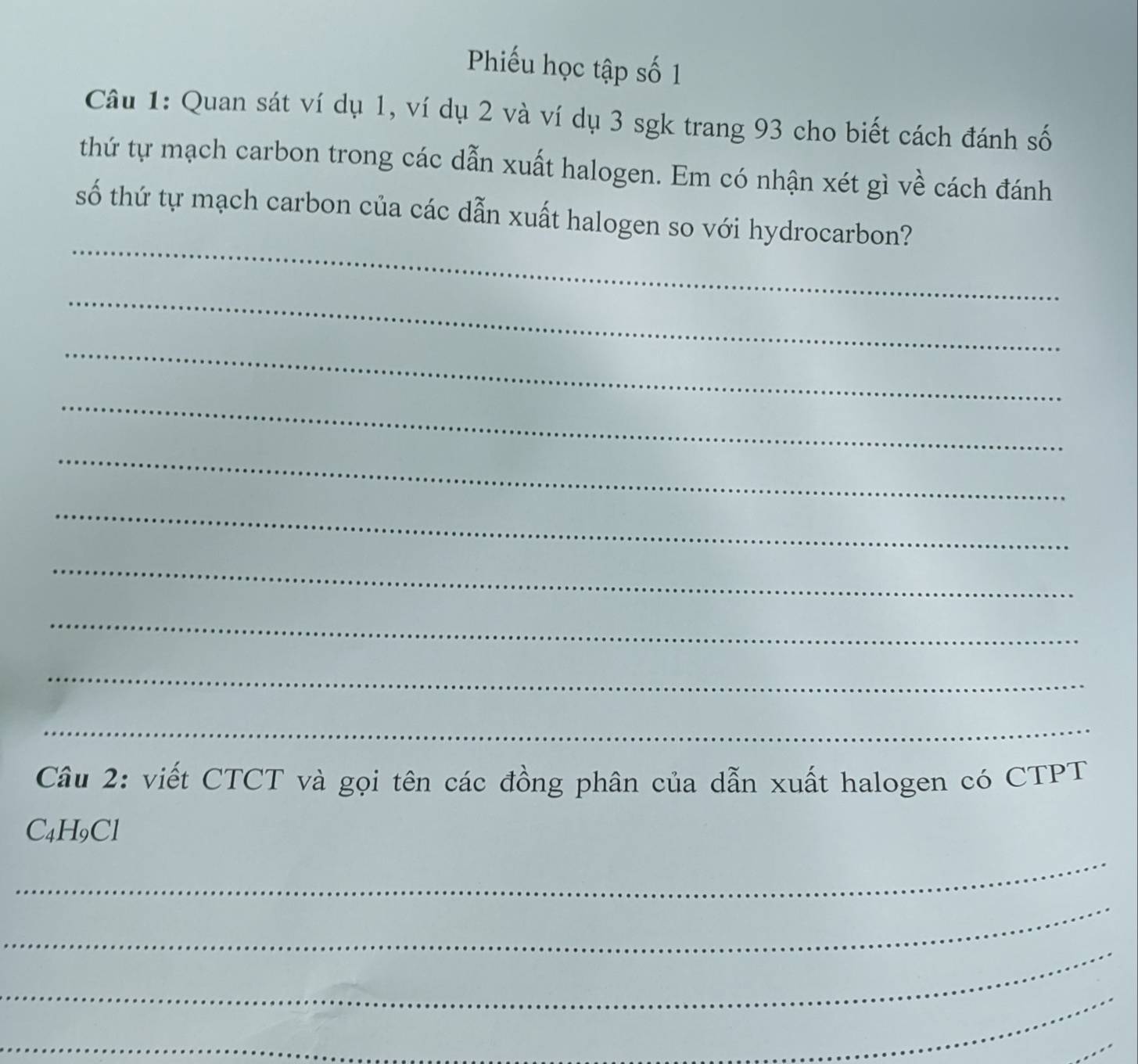 Phiếu học tập số 1 
Câu 1: Quan sát ví dụ 1, ví dụ 2 và ví dụ 3 sgk trang 93 cho biết cách đánh số 
thứ tự mạch carbon trong các dẫn xuất halogen. Em có nhận xét gì về cách đánh 
_ 
số thứ tự mạch carbon của các dẫn xuất halogen so với hydrocarbon? 
_ 
_ 
_ 
_ 
_ 
_ 
_ 
_ 
_ 
Câu 2: viết CTCT và gọi tên các đồng phân của dẫn xuất halogen có CTPT
C₄H9Cl
_ 
_ 
_ 
_ 
_