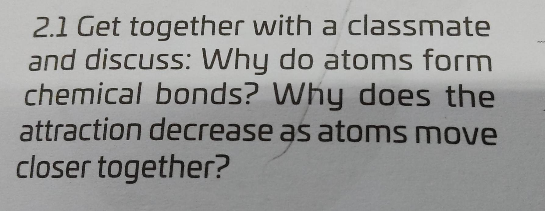 2.1 Get together with a classmate 
and discuss: Why do atoms form 
chemical bonds? Why does the 
attraction decrease as atoms move 
closer together?