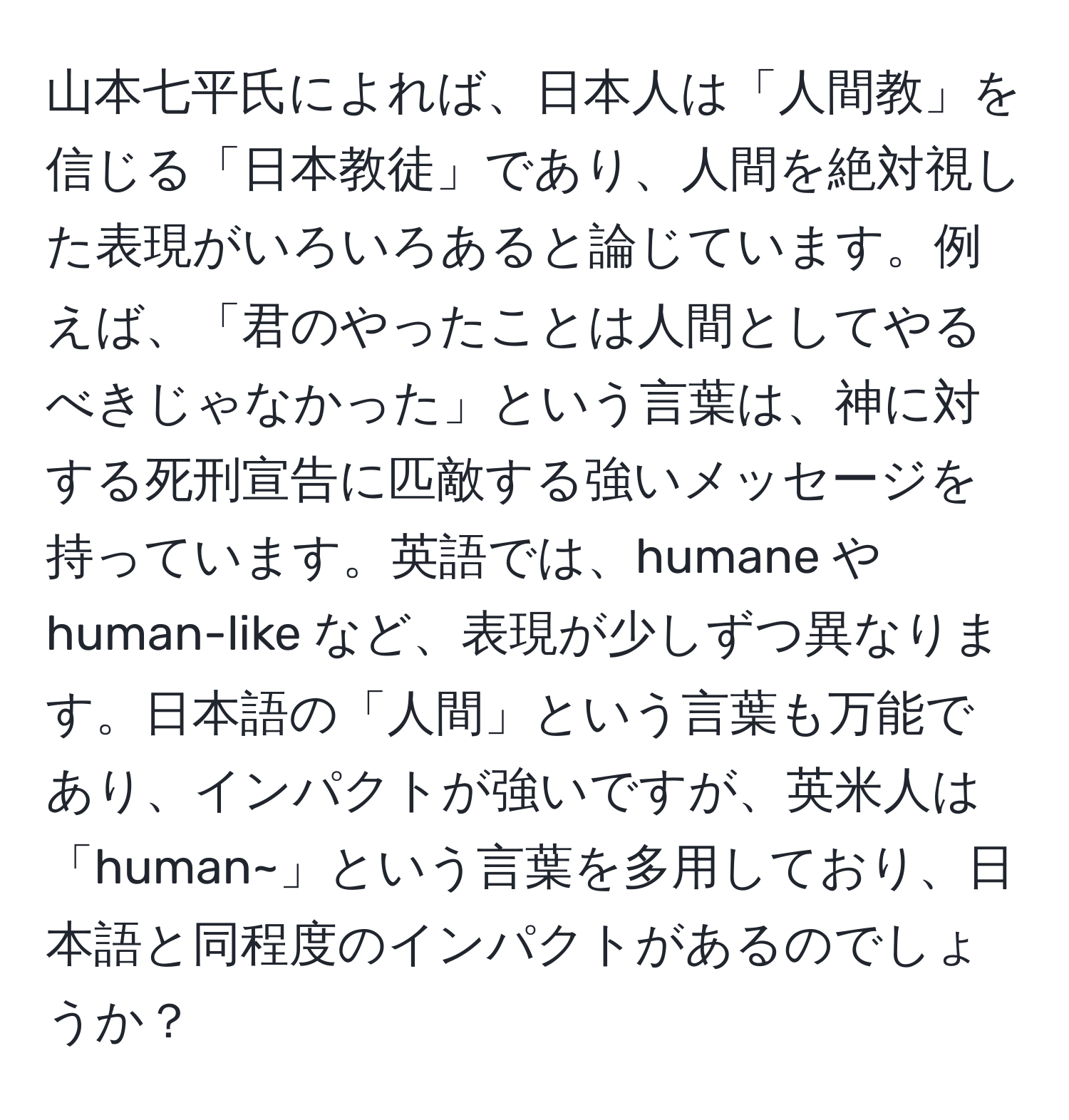 山本七平氏によれば、日本人は「人間教」を信じる「日本教徒」であり、人間を絶対視した表現がいろいろあると論じています。例えば、「君のやったことは人間としてやるべきじゃなかった」という言葉は、神に対する死刑宣告に匹敵する強いメッセージを持っています。英語では、humane や human-like など、表現が少しずつ異なります。日本語の「人間」という言葉も万能であり、インパクトが強いですが、英米人は「human~」という言葉を多用しており、日本語と同程度のインパクトがあるのでしょうか？