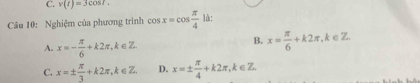 v(t)=3cos t. 
Câu 10: Nghiệm của phương trình cos x=cos  π /4  là:
A. x=- π /6 +k2π , k∈ Z.
B. x= π /6 +k2π , k∈ Z.
C. x=±  π /3 +k2π , k∈ Z. D. x=±  π /4 +k2π , k∈ Z.