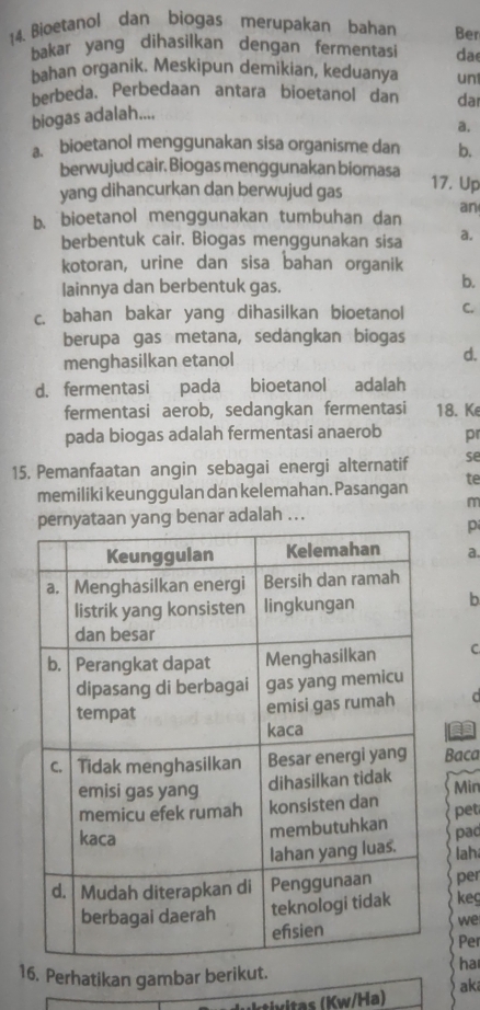 Bioetanol dan biogas merupakan bahan Ben
bakar yang dihasilkan dengan fermentasi da
bahan organik. Meskipun demikian, keduanya un1
berbeda. Perbedaan antara bioetanol dan dar
biogas adalah....
a.
a. bioetanol menggunakan sisa organisme dan b.
berwujud cair. Biogas menggunakan biomasa 17. Up
yang dihancurkan dan berwujud gas
b. bioetanol menggunakan tumbuhan dan an
berbentuk cair. Biogas menggunakan sisa a.
kotoran, urine dan sisa bahan organik
lainnya dan berbentuk gas.
b.
c. bahan bakar yang dihasilkan bioetanol C.
berupa gas metana, sedangkan biogas
menghasilkan etanol d.
d. fermentasi pada bioetanol adalah
fermentasi aerob, sedangkan fermentasi 18. Ke
pada biogas adalah fermentasi anaerob pr
15, Pemanfaatan angin sebagai energi alternatif se
memiliki keunggulan dan kelemahan. Pasangan te
m
ar adalah ...
p
a.
b
C
d
Ca
Baca
Min pet
pac
lah
per
keg
we
Per
16. Perhatikan gambar berikut.
ha
H uktivitas (Kw/ła) aki