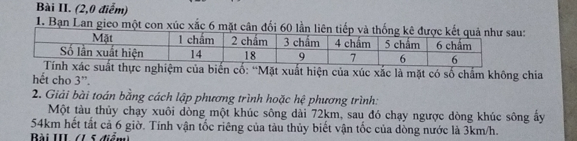 Bài II. (2,0 điểm) 
1. Bạn Lan gieo một con xúc xắc 6 mặt cân đối 60 lầ 
cố: “Mặt xuất hiện của xúc xắc là mặt có số chấm không chia 
hết cho 3 ”. 
2. Giải bài toán bằng cách lập phương trình hoặc hệ phương trình: 
Một tàu thủy chạy xuôi dòng một khúc sông dài 72km, sau đó chạy ngược dòng khúc sông ấy
54km hết tất cả 6 giờ. Tính vận tốc riêng của tàu thủy biết vận tốc của dòng nước là 3km/h. 
Bài III (15 điểm)