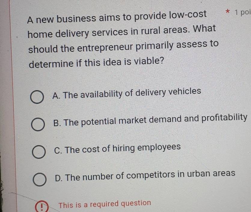 A new business aims to provide low-cost * 1 poi
home delivery services in rural areas. What
should the entrepreneur primarily assess to
determine if this idea is viable?
A. The availability of delivery vehicles
B. The potential market demand and profitability
C. The cost of hiring employees
D. The number of competitors in urban areas
This is a required question