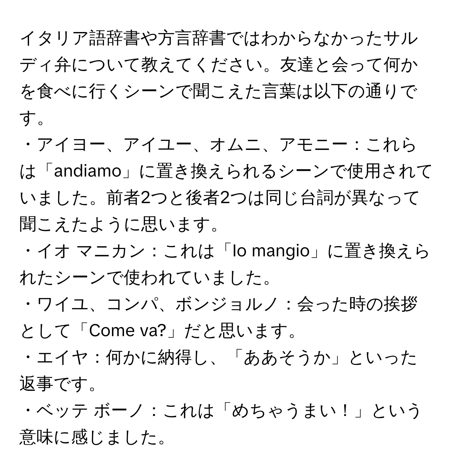 イタリア語辞書や方言辞書ではわからなかったサルディ弁について教えてください。友達と会って何かを食べに行くシーンで聞こえた言葉は以下の通りです。 
・アイヨー、アイユー、オムニ、アモニー：これらは「andiamo」に置き換えられるシーンで使用されていました。前者2つと後者2つは同じ台詞が異なって聞こえたように思います。 
・イオ マニカン：これは「Io mangio」に置き換えられたシーンで使われていました。 
・ワイユ、コンパ、ボンジョルノ：会った時の挨拶として「Come va?」だと思います。 
・エイヤ：何かに納得し、「ああそうか」といった返事です。 
・ベッテ ボーノ：これは「めちゃうまい！」という意味に感じました。