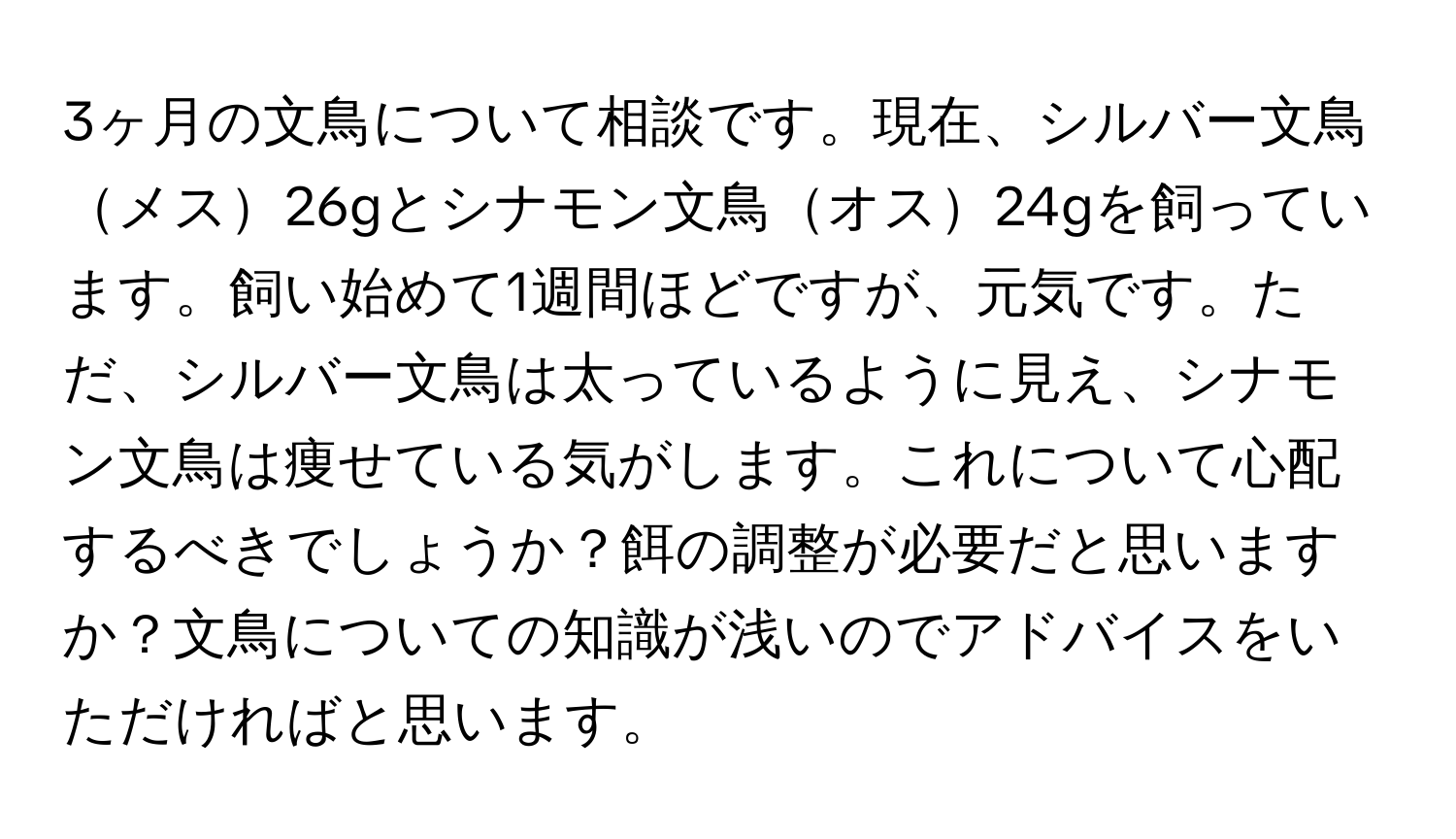 3ヶ月の文鳥について相談です。現在、シルバー文鳥メス26gとシナモン文鳥オス24gを飼っています。飼い始めて1週間ほどですが、元気です。ただ、シルバー文鳥は太っているように見え、シナモン文鳥は痩せている気がします。これについて心配するべきでしょうか？餌の調整が必要だと思いますか？文鳥についての知識が浅いのでアドバイスをいただければと思います。