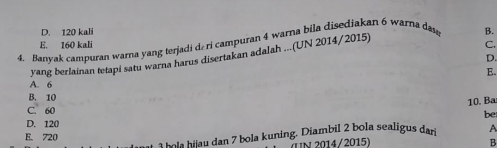 D. 120 kali
4. Banyak campuran warna yang terjadi de ri campuran 4 warna bila disediakan 6 warna dae B.
E. 160 kali C.
yang berlainan tetapi satu warna harus disertakan adalah ...(UN 2014/2015)
D.
A. 6 E.
B. 10
10. Ba
C. 60
be
D. 120
1hola hijau dan 7 bola kuning. Diambil 2 bola sealigus dar A
E. 720
uN 2014/2015) B