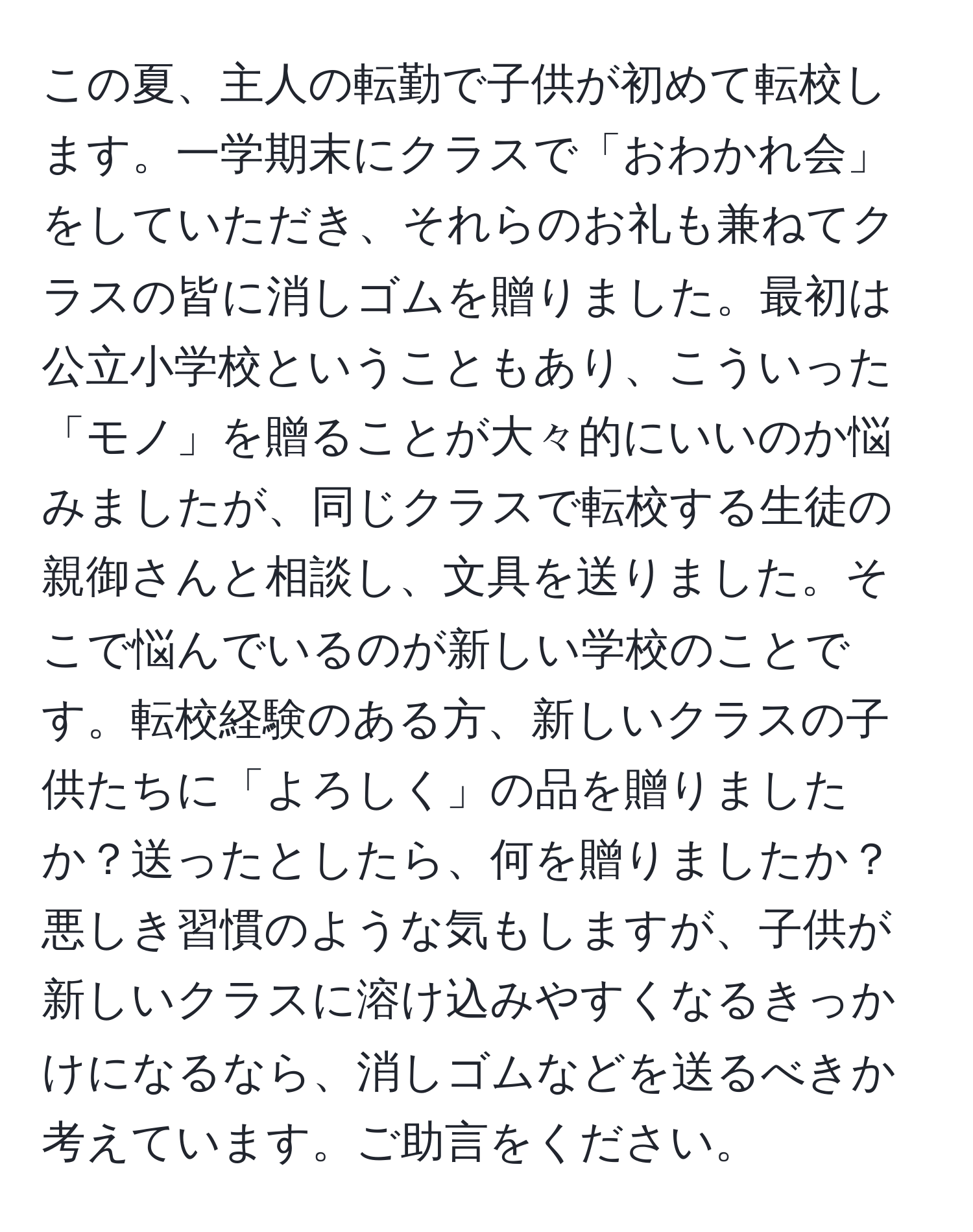 この夏、主人の転勤で子供が初めて転校します。一学期末にクラスで「おわかれ会」をしていただき、それらのお礼も兼ねてクラスの皆に消しゴムを贈りました。最初は公立小学校ということもあり、こういった「モノ」を贈ることが大々的にいいのか悩みましたが、同じクラスで転校する生徒の親御さんと相談し、文具を送りました。そこで悩んでいるのが新しい学校のことです。転校経験のある方、新しいクラスの子供たちに「よろしく」の品を贈りましたか？送ったとしたら、何を贈りましたか？悪しき習慣のような気もしますが、子供が新しいクラスに溶け込みやすくなるきっかけになるなら、消しゴムなどを送るべきか考えています。ご助言をください。