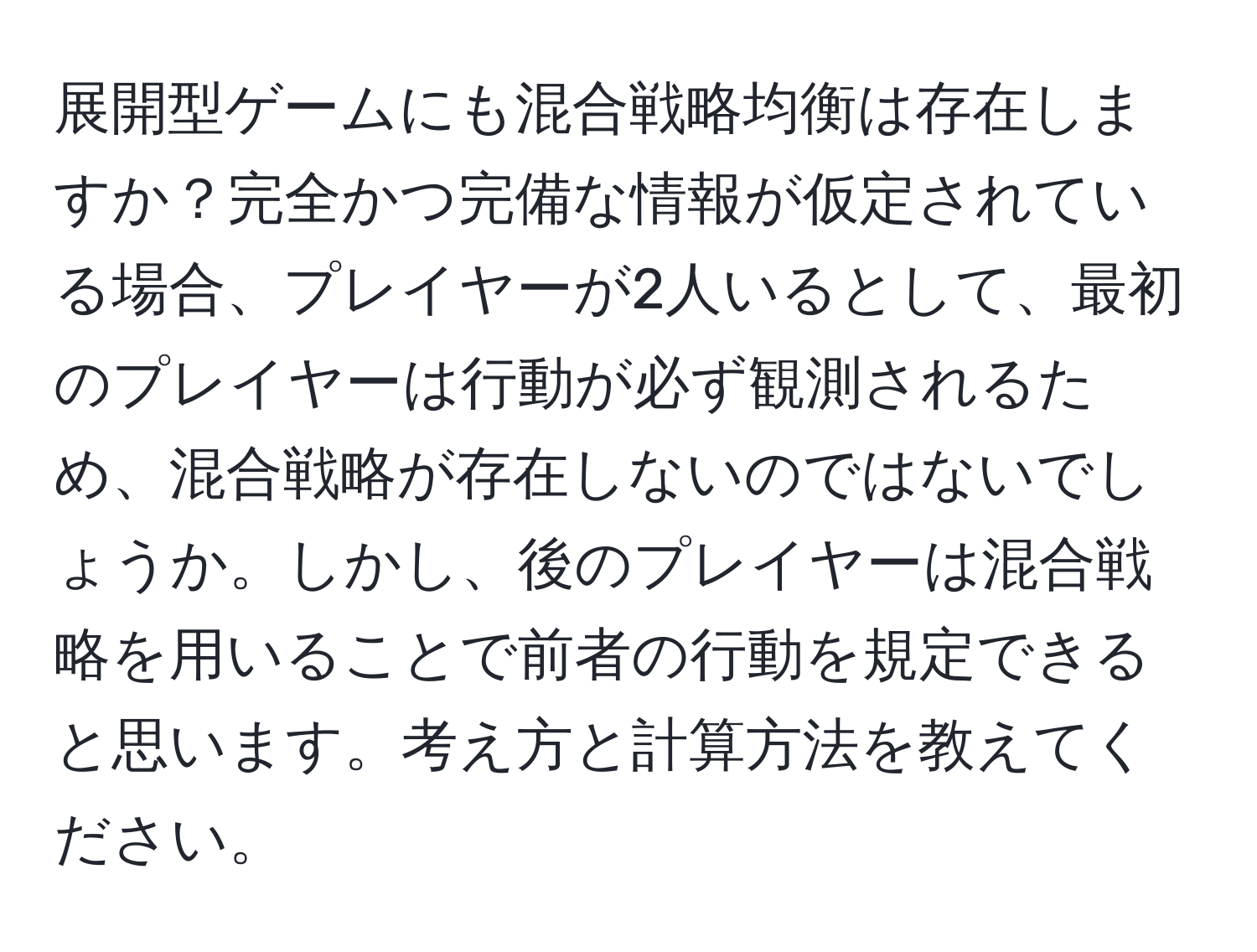 展開型ゲームにも混合戦略均衡は存在しますか？完全かつ完備な情報が仮定されている場合、プレイヤーが2人いるとして、最初のプレイヤーは行動が必ず観測されるため、混合戦略が存在しないのではないでしょうか。しかし、後のプレイヤーは混合戦略を用いることで前者の行動を規定できると思います。考え方と計算方法を教えてください。