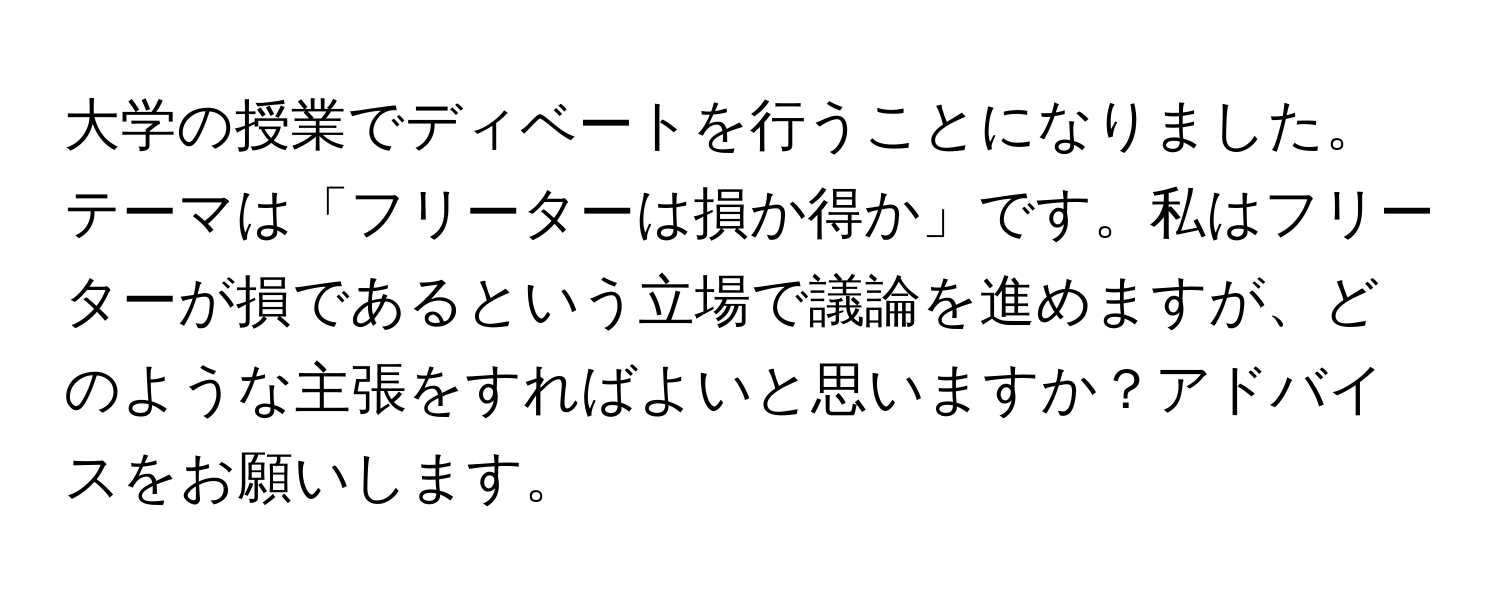 大学の授業でディベートを行うことになりました。テーマは「フリーターは損か得か」です。私はフリーターが損であるという立場で議論を進めますが、どのような主張をすればよいと思いますか？アドバイスをお願いします。