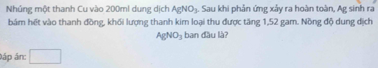 Nhúng một thanh Cu vào 200ml dung dịch AgNO_3. Sau khi phản ứng xảy ra hoàn toàn, Ag sinh ra 
bám hết vào thanh đồng, khối lượng thanh kim loại thu được tăng 1,52 gam. Nồng độ dung dịch
AgNO_3 ban đầu là? 
áp án: □