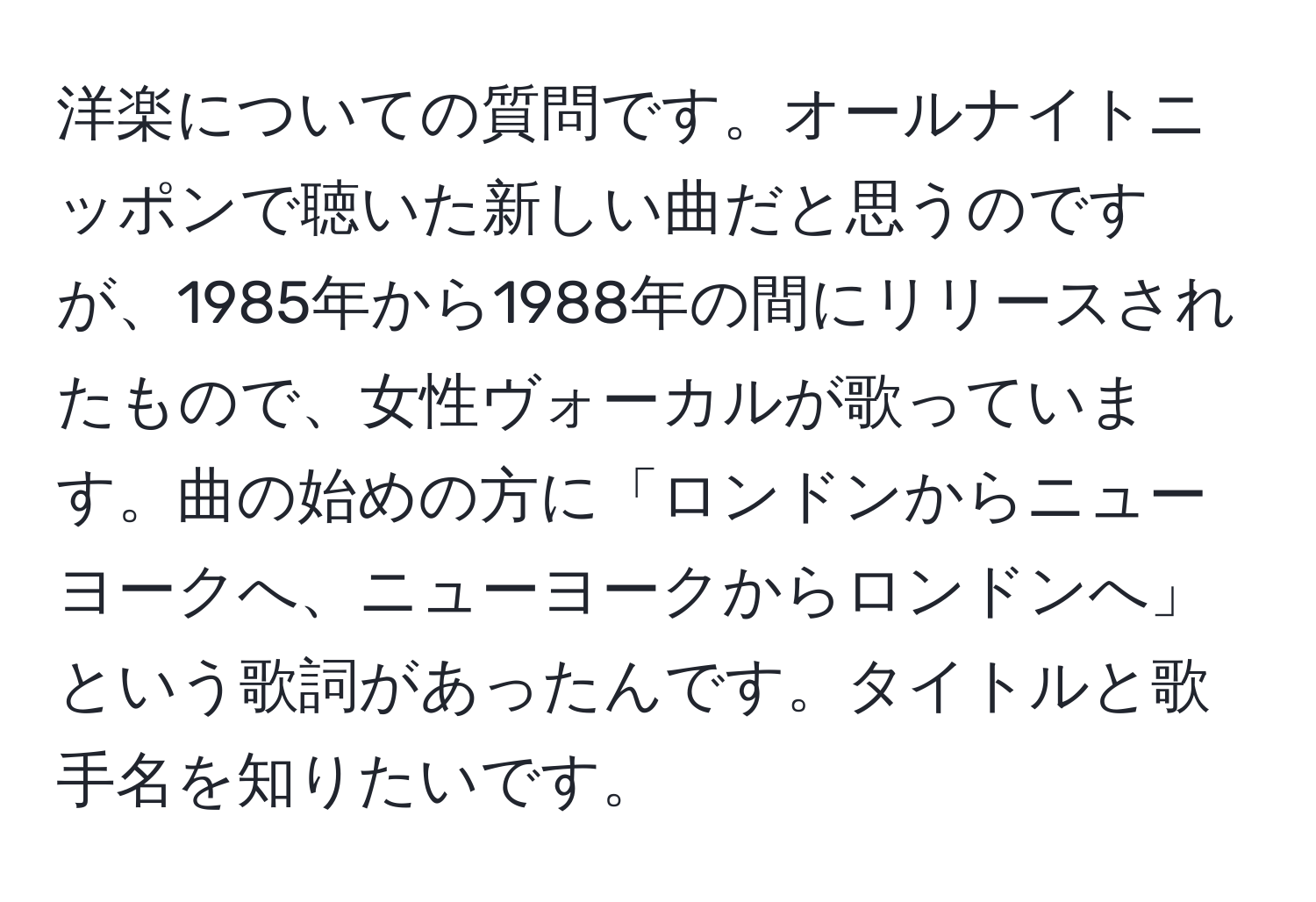 洋楽についての質問です。オールナイトニッポンで聴いた新しい曲だと思うのですが、1985年から1988年の間にリリースされたもので、女性ヴォーカルが歌っています。曲の始めの方に「ロンドンからニューヨークへ、ニューヨークからロンドンへ」という歌詞があったんです。タイトルと歌手名を知りたいです。