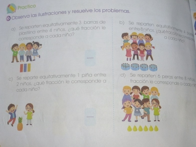 Practico 
»Observa las ilustraciones y resuelve los problemas. 
a) Se reparten equitativamente 3 barras de b) Se reparten equitativamente 4 paste 
plastilina entre 4 niños, ¿qué fracción le entre 8 niñué fracción le correspon 
corresponde a cada niño? 
a cada niñ? 
c) Se reparte equitativamente 1 piña entre d) Se reparten 6 peras entre 8 niños.
2 niños, ¿qué fracción le corresponde a fracción le correspond cada 
cada niño?