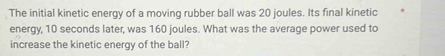 The initial kinetic energy of a moving rubber ball was 20 joules. Its final kinetic * 
energy, 10 seconds later, was 160 joules. What was the average power used to 
increase the kinetic energy of the ball?