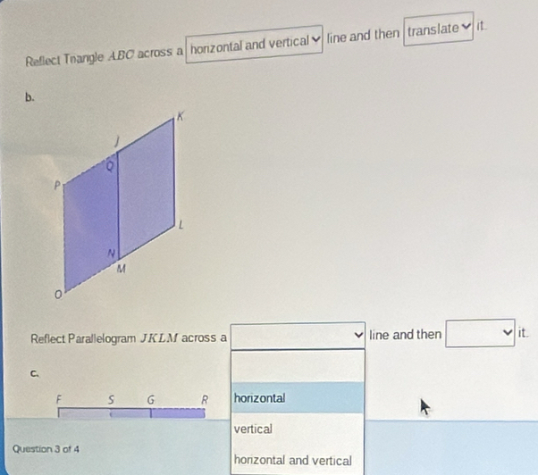 Reflect Trangle ABC across a horizontal and vertical line and then translate it 
b. 
Reflect Parallelogram J. KLM across a line and then □ it. 
C、
F s G R horizontal 
vertical 
Question 3 of 4 horizontal and vertical