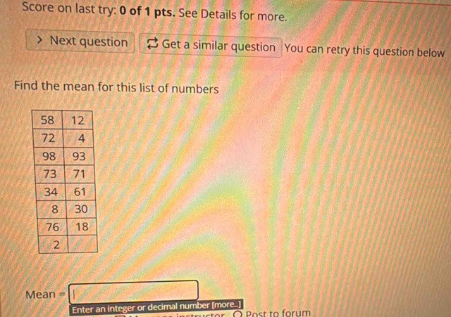 Score on last try: 0 of 1 pts. See Details for more. 
Next question Get a similar question You can retry this question below 
Find the mean for this list of numbers 
Me an=□
Enter an integer or decimal number [more..] 
O Post to forum