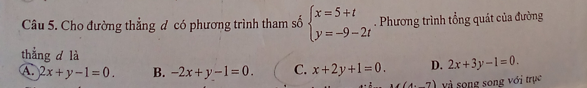 Cho đường thẳng đ có phương trình tham số beginarrayl x=5+t y=-9-2tendarray.. Phương trình tổng quát của đường
thẳng d là
A. 2x+y-1=0. B. -2x+y-1=0. C. x+2y+1=0.
D. 2x+3y-1=0.
(4· 7) và song song với trục