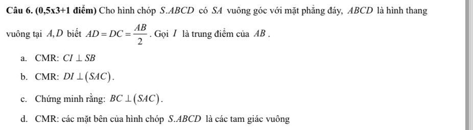 (0,5x3+1 điểm) Cho hình chóp S. ABCD có SA vuông góc với mặt phẳng đáy, ABCD là hình thang 
vuông tại A, D biết AD=DC= AB/2 . Gọi / là trung điểm c iaAB
a. CMR : CI⊥ SB
b. CMR : DI⊥ (SAC). 
c. Chứng minh rằng: BC⊥ (SAC). 
d. CMR : các mặt bên của hình chóp S. ABCD là các tam giác vuông