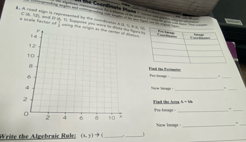 Date 
the Coordinate Plane - Answer each question using the infortt 
the algebraic representation for a dilation of the point (x,y) using the given scale factor. Then c
corresponding angles and corresponding side lengths of the new figure and the origin 
va 
1. A road sign is represented by the coordinates C(6,12) , and D(6,1). Suppose you were figure b 
a scale factor of  1/2  using tlation.
A(2,1), B(2,12), 
Find the Perimeter 
Pre-lmage - _=_ 
New Image - _=_ 
Find the Area A=bh
Pre-Image -_ 
= 
_ 
New Image -_ 
_= 
Write the Algebraic Rule: (x,y)to (_ 
_) 
_