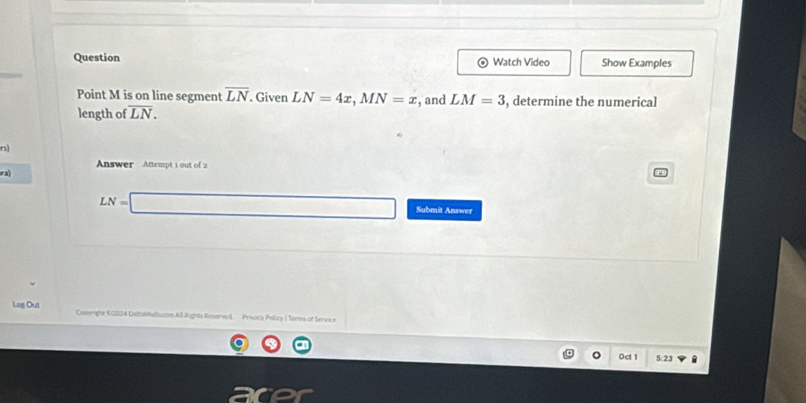 Question Show Examples 
Watch Video 
Point M is on line segment overline LN. Given LN=4x, MN=x
length of overline LN. , and LM=3 , determine the numerical 
rs) 
Answer Attempt 1 out of 2 
ra)
LN=□ Submit Answer 
Lag Out Conyright ©2024 DelcaMathucom All Rights Reserved. Privacy Policy I Tenns of Service 
Oct 1 5:23