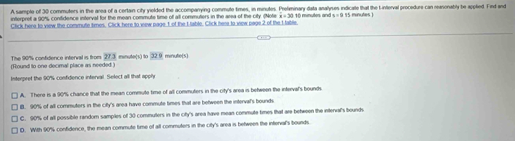 A sample of 30 commuters in the area of a certain city yielded the accompanying commute times, in minutes. Preliminary data analyses indicate that the t -interval procedure can reasonably be applied. Find and
interpret a 90% confidence interval for the mean commute time of all commuters in the area of the city. (Note overline x=30.11 ( minutes and s=915 minutes )
Click here to view the commute times. Click here to view page 1 of the t-table. Click here to view page 2 of the t -table.
The 90% confidence interval is from 27.3 minute (s) to 32.0 minute (s)
(Round to one decimal place as needed.)
Interpret the 90% confidence interval. Select all that apply
A. There is a 90% chance that the mean commute time of all commuters in the city's area is between the interval's bounds
B. 90% of all commuters in the city's area have commute times that are between the interval's bounds
C. 90% of all possible random samples of 30 commuters in the city's area have mean commute times that are between the interval's bounds
D. With 90% confidence, the mean commute time of all commuters in the city's area is between the interval's bounds.