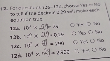 For questions 12a-12d, choose Yes or No
to tell if the decimal 0.29 will make each
equation true.
12a. 10^3* =29 Yes No
12b. 10^0* =0.29 Yes No
Yes
12c. 10^2* =290 No
12d. 10^4*^ =2,900 Yes No