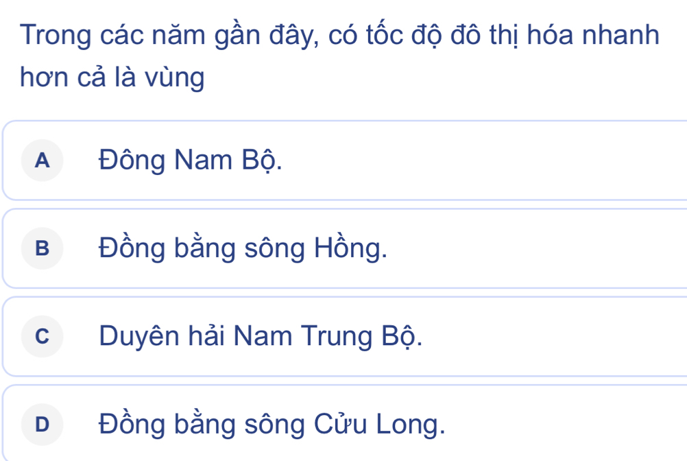 Trong các năm gần đây, có tốc độ đô thị hóa nhanh
hơn cả là vùng
A Đông Nam Bộ.
B Đồng bằng sông Hồng.
cDuyên hải Nam Trung Bộ.
D Đồng bằng sông Cửu Long.