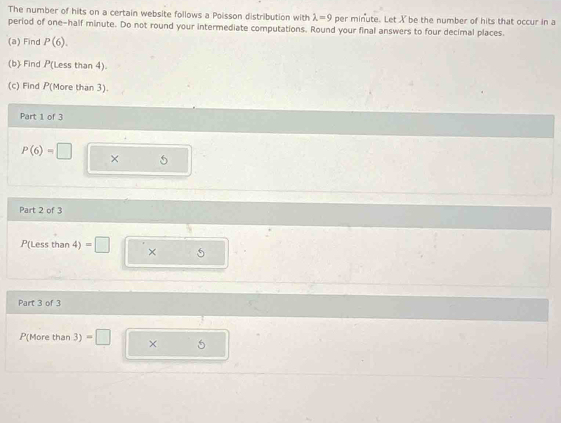 The number of hits on a certain website follows a Poisson distribution with lambda =9 per minute. Let X be the number of hits that occur in a 
period of one-half minute. Do not round your intermediate computations. Round your final answers to four decimal places. 
(a) Find P(6). 
(b) Find P(Less than 4). 
(c) Find P (More than 3). 
Part 1 of 3
P(6)=□ × S
Part 2 of 3
P(Less than 4) =□ × 5
Part 3 of 3
P(More than 3) =□ × 5